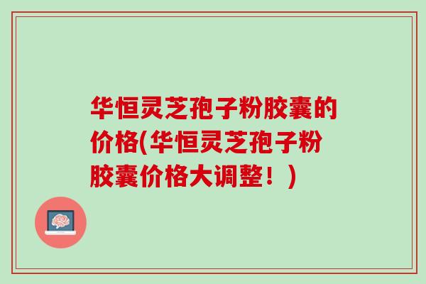 华恒灵芝孢子粉胶囊的价格(华恒灵芝孢子粉胶囊价格大调整！)