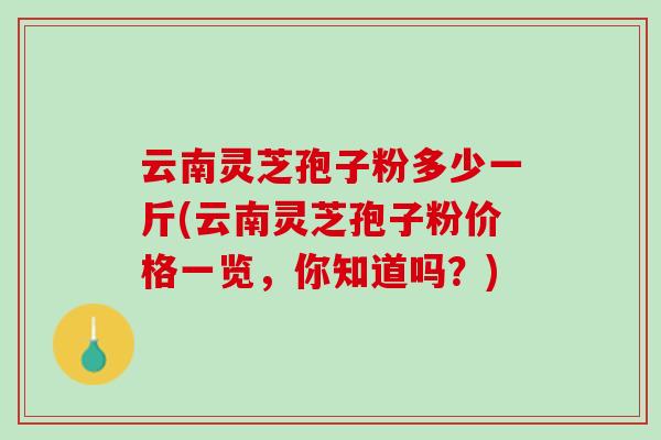 云南灵芝孢子粉多少一斤(云南灵芝孢子粉价格一览，你知道吗？)