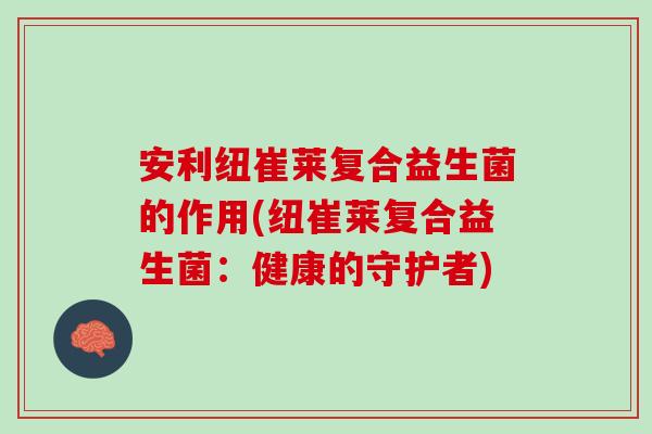 安利纽崔莱复合益生菌的作用(纽崔莱复合益生菌:健康的守护者) 安利纽崔莱复合益生菌的作用(纽崔莱复合益生菌:健康的守护者)
