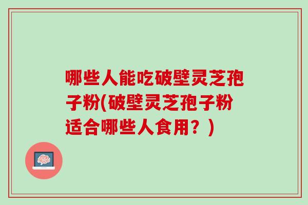 哪些人能吃破壁灵芝孢子粉(破壁灵芝孢子粉适合哪些人食用?) 哪些人能吃破壁灵芝孢子粉(破壁灵芝孢子粉适合哪些人食用?)