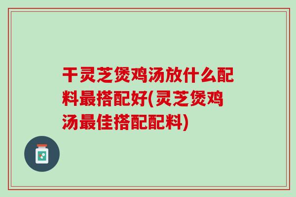 干灵芝煲鸡汤放什么配料最搭配好(灵芝煲鸡汤最佳搭配配料)