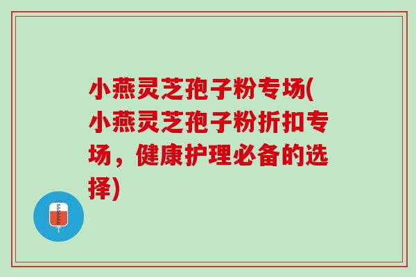 小燕灵芝孢子粉专场(小燕灵芝孢子粉折扣专场，健康护理必备的选择)