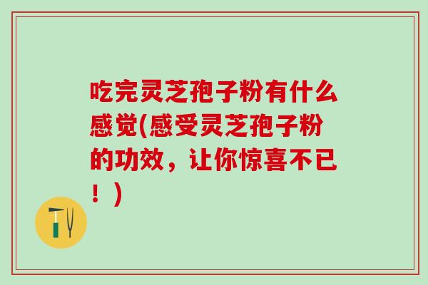吃完灵芝孢子粉有什么感觉(感受灵芝孢子粉的功效，让你惊喜不已！)