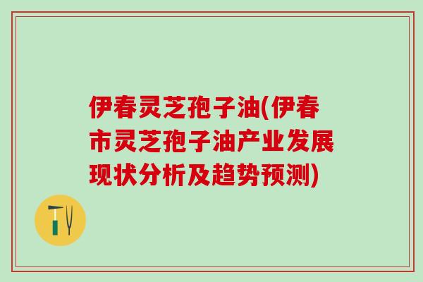 伊春灵芝孢子油(伊春市灵芝孢子油产业发展现状分析及趋势预测) 伊春灵芝孢子油(伊春市灵芝孢子油产业发展现状分析及趋势预测)