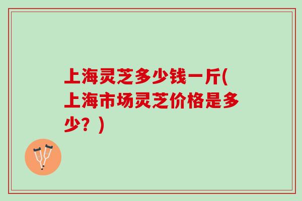 上海灵芝多少钱一斤(上海市场灵芝价格是多少？)