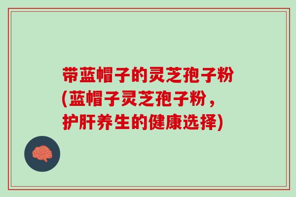 带蓝帽子的灵芝孢子粉(蓝帽子灵芝孢子粉，护肝养生的健康选择)