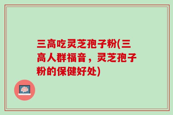 三高吃灵芝孢子粉(三高人群福音，灵芝孢子粉的保健好处)