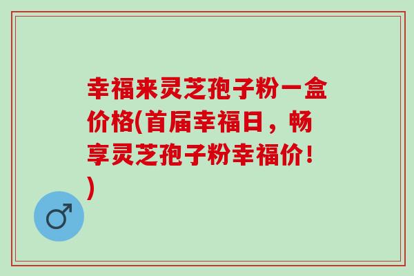 幸福来灵芝孢子粉一盒价格(首届幸福日,畅享灵芝孢子粉幸福价!) 幸福来灵芝孢子粉一盒价格(首届幸福日,畅享灵芝孢子粉幸福价!)