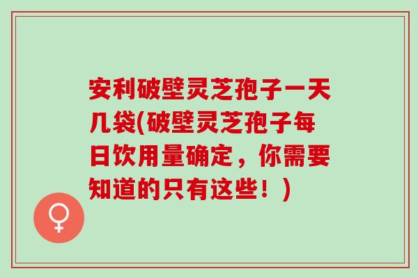 安利破壁灵芝孢子一天几袋(破壁灵芝孢子每日饮用量确定，你需要知道的只有这些！)