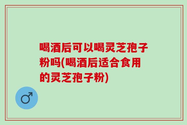 喝酒后可以喝灵芝孢子粉吗(喝酒后适合食用的灵芝孢子粉)