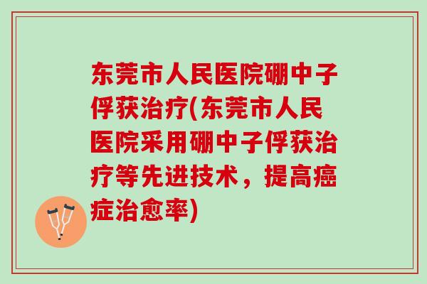 东莞市人民医院硼中子俘获治疗(东莞市人民医院采用硼中子俘获治疗等先进技术，提高癌症治愈率)