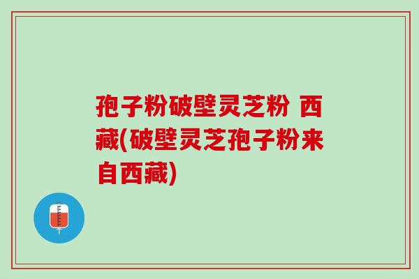 孢子粉破壁灵芝粉 西藏(破壁灵芝孢子粉来自西藏)