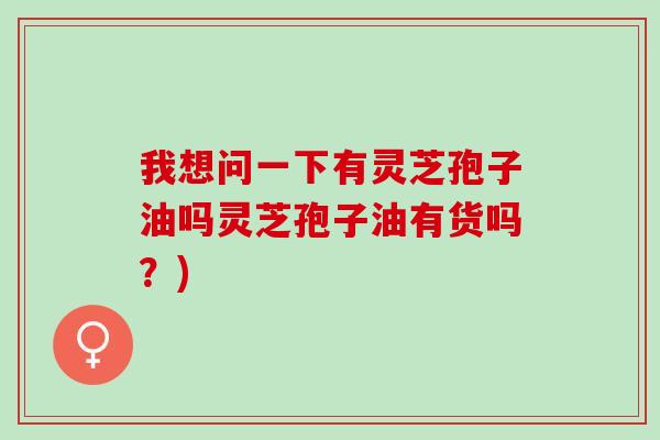 我想问一下有灵芝孢子油吗灵芝孢子油有货吗？)