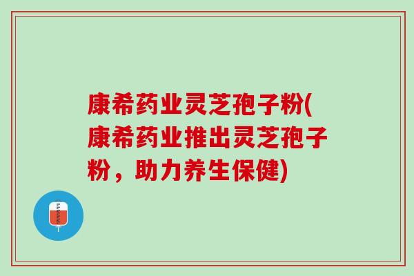 康希药业灵芝孢子粉(康希药业推出灵芝孢子粉，助力养生保健)