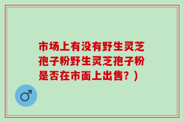 市场上有没有野生灵芝孢子粉野生灵芝孢子粉是否在市面上出售？)