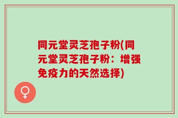 同元堂灵芝孢子粉(同元堂灵芝孢子粉:增强免疫力的天然选择) 同元堂灵芝孢子粉(同元堂灵芝孢子粉:增强免疫力的天然选择)