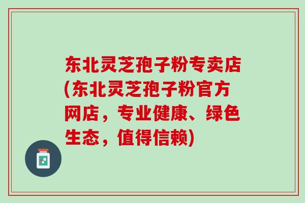 东北灵芝孢子粉专卖店(东北灵芝孢子粉官方网店,专业健康、绿色生态,值得信赖) 东北灵芝孢子粉专卖店(东北灵芝孢子粉官方网店,专业健康、绿色生态,值得信赖)