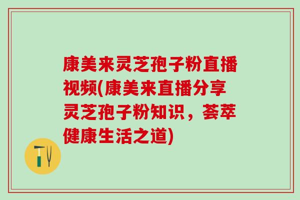 康美来灵芝孢子粉直播视频(康美来直播分享灵芝孢子粉知识，荟萃健康生活之道)