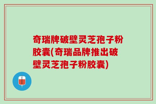 奇瑞牌破壁灵芝孢子粉胶囊(奇瑞品牌推出破壁灵芝孢子粉胶囊)