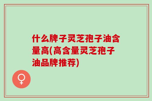 什么牌子灵芝孢子油含量高(高含量灵芝孢子油品牌推荐) 什么牌子灵芝孢子油含量高(高含量灵芝孢子油品牌推荐)
