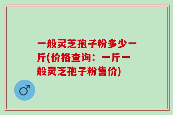 一般灵芝孢子粉多少一斤(价格查询：一斤一般灵芝孢子粉售价)