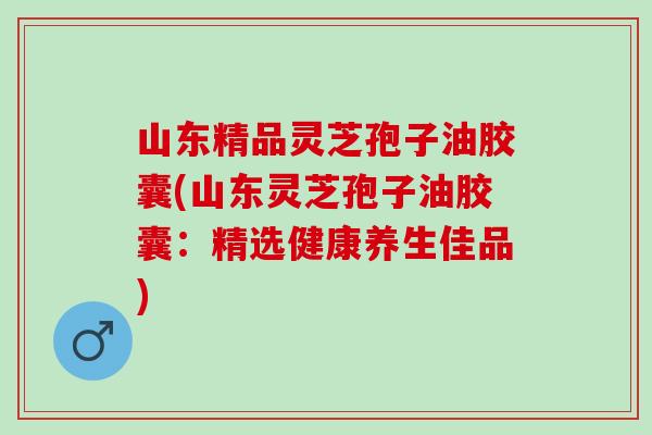 山东精品灵芝孢子油胶囊(山东灵芝孢子油胶囊：精选健康养生佳品)