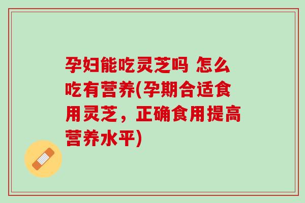孕妇能吃灵芝吗 怎么吃有营养(孕期合适食用灵芝，正确食用提高营养水平)