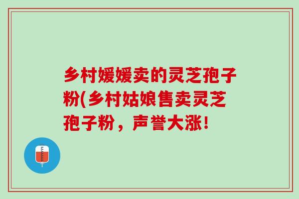 乡村媛媛卖的灵芝孢子粉(乡村姑娘售卖灵芝孢子粉，声誉大涨！