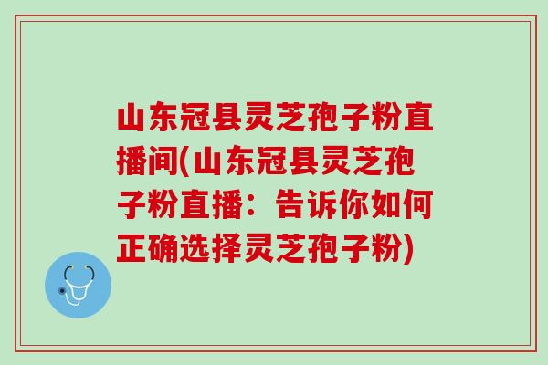 山东冠县灵芝孢子粉直播间(山东冠县灵芝孢子粉直播：告诉你如何正确选择灵芝孢子粉)