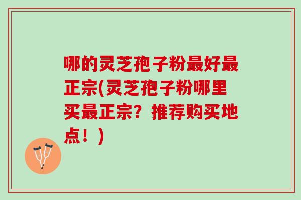 哪的灵芝孢子粉好正宗(灵芝孢子粉哪里买正宗？推荐购买地点！)