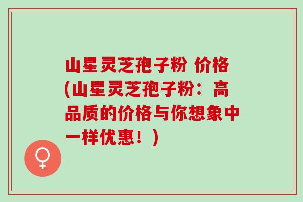 山星灵芝孢子粉 价格(山星灵芝孢子粉：高品质的价格与你想象中一样优惠！)