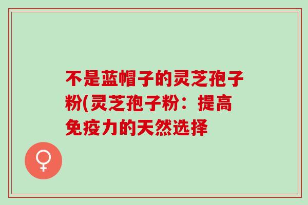 不是蓝帽子的灵芝孢子粉(灵芝孢子粉：提高免疫力的天然选择