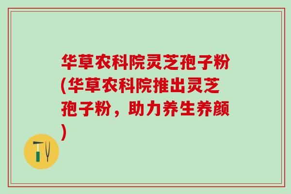 华草农科院灵芝孢子粉(华草农科院推出灵芝孢子粉，助力养生养颜)