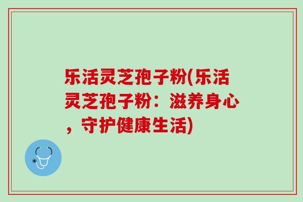乐活灵芝孢子粉(乐活灵芝孢子粉：滋养身心，守护健康生活)