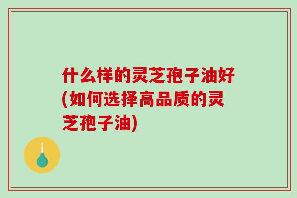 什么样的灵芝孢子油好(如何选择高品质的灵芝孢子油) 什么样的灵芝孢子油好(如何选择高品质的灵芝孢子油)