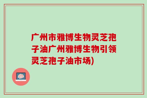 广州市雅博生物灵芝孢子油广州雅博生物引领灵芝孢子油市场)