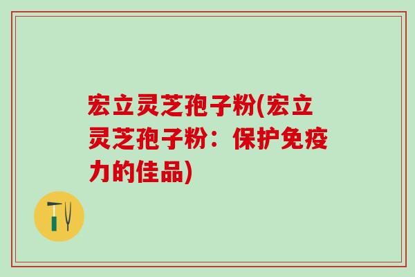 宏立灵芝孢子粉(宏立灵芝孢子粉：保护免疫力的佳品)
