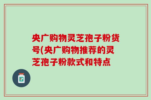 央广购物灵芝孢子粉货号(央广购物推荐的灵芝孢子粉款式和特点