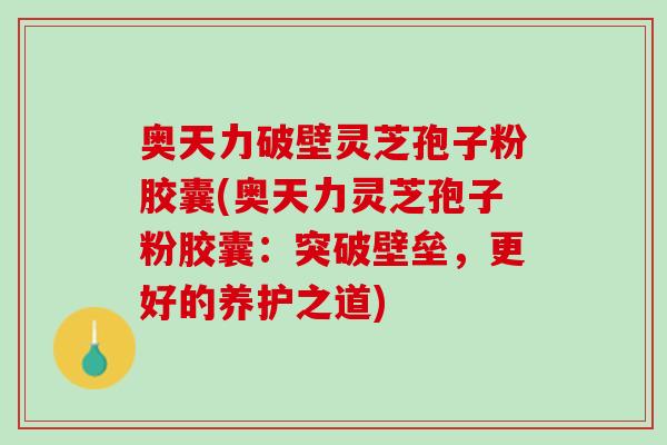 奥天力破壁灵芝孢子粉胶囊(奥天力灵芝孢子粉胶囊：突破壁垒，更好的养护之道)