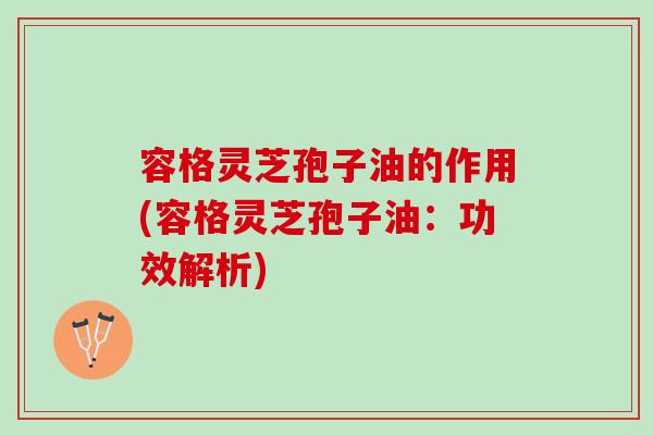 容格灵芝孢子油的作用(容格灵芝孢子油：功效解析)