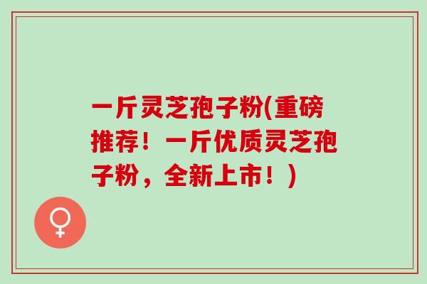 一斤灵芝孢子粉(重磅推荐！一斤优质灵芝孢子粉，全新上市！)