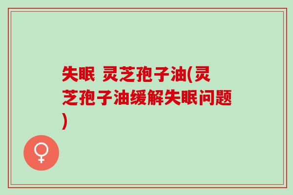 失眠 灵芝孢子油(灵芝孢子油缓解失眠问题)