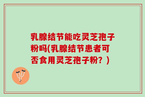 乳腺结节能吃灵芝孢子粉吗(乳腺结节患者可否食用灵芝孢子粉？)