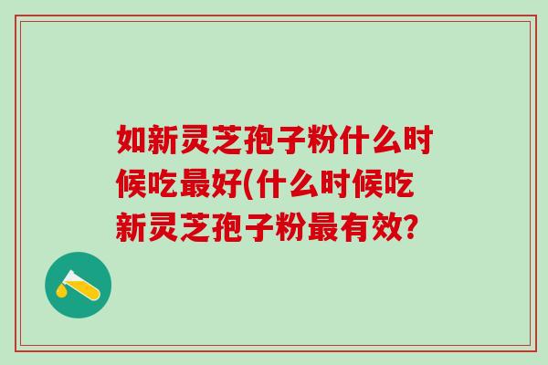 如新灵芝孢子粉什么时候吃好(什么时候吃新灵芝孢子粉有效？