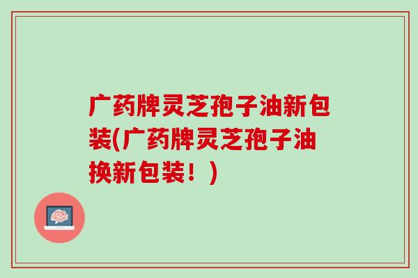 广药牌灵芝孢子油新包装(广药牌灵芝孢子油换新包装！)