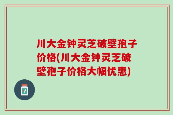 川大金钟灵芝破壁孢子价格(川大金钟灵芝破壁孢子价格大幅优惠)