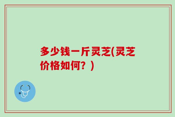 多少钱一斤灵芝(灵芝价格如何？)