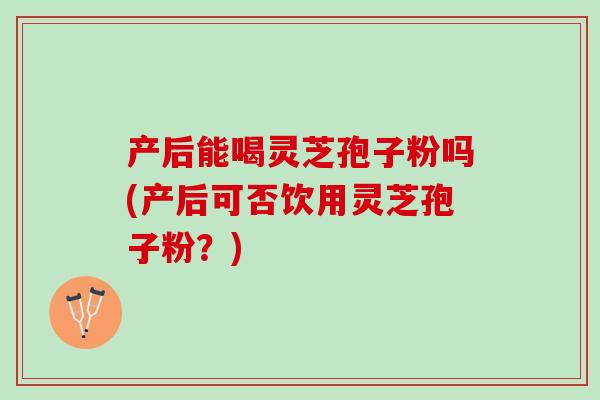 产后能喝灵芝孢子粉吗(产后可否饮用灵芝孢子粉？)