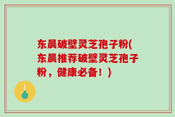东晨破壁灵芝孢子粉(东晨推荐破壁灵芝孢子粉，健康必备！)
