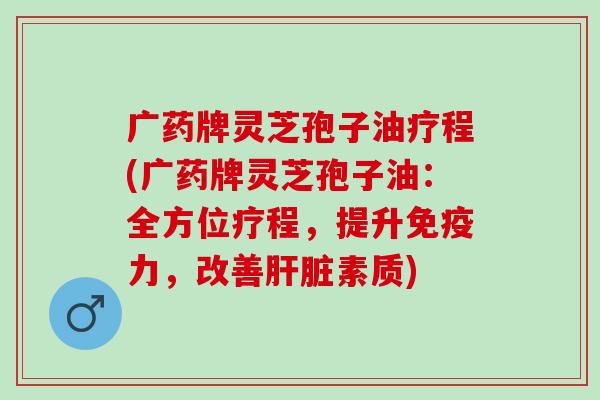 广药牌灵芝孢子油疗程(广药牌灵芝孢子油：全方位疗程，提升免疫力，改善素质)